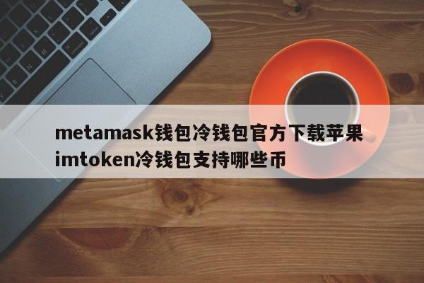 metamask钱包冷钱包官方下载苹果 imtoken冷钱包支持哪些币