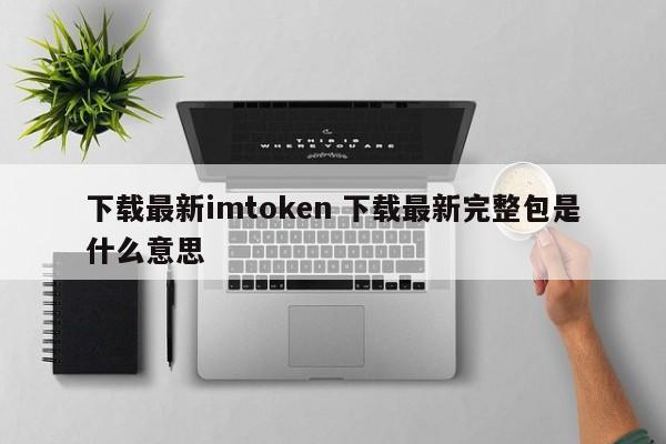 下载最新imtoken 下载最新完整包是什么意思