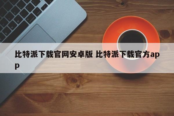 比特派下载安卓官网官方版安装_比特派app官方下载_