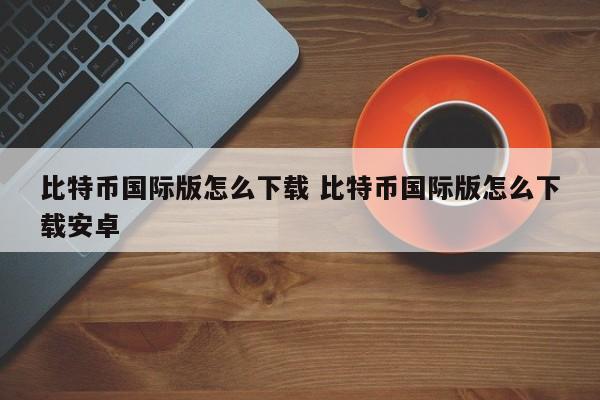 比特币下载版国际安卓怎么下载_比特币交易网国际版下载_