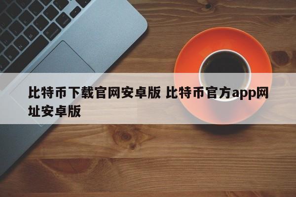 _比特币下载官网安卓版 比特币官方app网址安卓版_比特币下载官网安卓版 比特币官方app网址安卓版